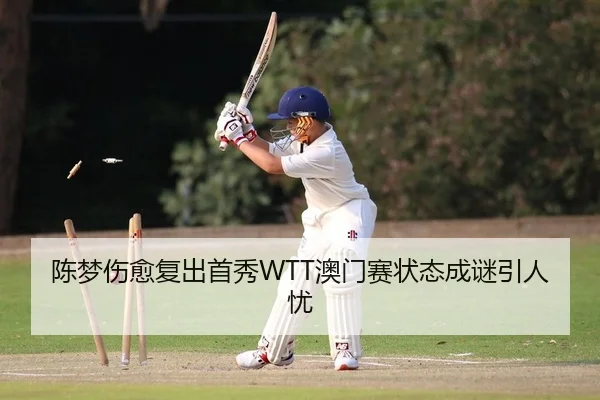 陈梦伤愈复出首秀WTT澳门赛状态成谜引人忧